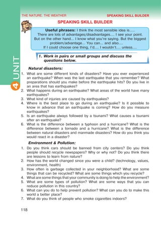 THE NATURE. THE WEATHER
4
118
UNIT
SPEAKING SKILL BUILDER
Useful phrases: I think the most sensible idea is…..
There are lots of advantages/disadvantages…. I see your point.
But on the other hand… I know what you’re saying. But the biggest
problem/advantage… You can… and also….
If I could choose one thing, I’d…. I wouldn’t…. unless….
1. Work in pairs or small groups and discuss the
questions below.
Natural disasters:
1.	 What are some different kinds of disasters? Have you ever experienced
an earthquake? When was the last earthquake that you remember? What
preparations should you make before the earthquake hits? Do you live in
an area that has earthquakes?
2.	 What happens during an earthquake? What areas of the world have many
earthquakes?
3.	 What kind of injuries are caused by earthquakes?
4.	 Where is the best place to go during an earthquake? Is it possible to
know in advance that an earthquake is coming? How do you measure
earthquakes?
5.	 Is an earthquake always followed by a tsunami? What causes a tsunami
after an earthquake?
6.	 What is the difference between a typhoon and a hurricane? What is the
difference between a tornado and a hurricane? What is the difference
between natural disasters and manmade disasters? How do you think you
would react in a disaster?
Environment & Pollution:
1.	 Do you think cars should be banned from city centers? Do you think
people should recycle newspapers? Why or why not? Do you think there
are lessons to learn from nature?
2.	 How has the world changed since you were a child? (technology, values,
environment, health)
3.	 How often is garbage collected in your neighborhood? What are some
things that can be recycled? What are some things which you recycle?
4.	 What are some things that your community is doing to help the environment?
5.	 What are some types of pollution? What are some ways that you can
reduce pollution in this country?
6.	 What can you do to help prevent pollution? What can you do to make this
world a better place?
7.	 What do you think of people who smoke cigarettes indoors?
SPEAKING SKILL BUILDER
 