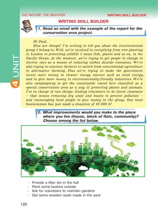 THE NATURE. THE WEATHER
4
120
UNIT
WRITING SKILL BUILDER
1. Read an email with the example of the report for the
conservation area project.
Hi Paul,
How are things? I’m writing to tell you about the environmental
group I belong to. Well, we’re involved in everything from tree planting
in London to protecting wildlife I mean fish, plants and so on, in the
Pacific Ocean. At the moment, we’re trying to get people to change to
electric cars as a means of reducing carbon dioxide emissions. We’re
also trying to convince farmers to switch from conventional agriculture
to alternative farming. Plus we’re trying to make the government
invest more money in cleaner energy sources such as wind energy,
and to give more money to environmentally-friendly industries. We’re
also campaigning to get the countryside round here classified as a
special conservation area as a way of protecting plants and animals.
I’m in charge of two things: finding volunteers to do forest clearance
– that means removing dry wood and leaves to prevent pollution –
and encouraging local people to give money to the group. One local
businessman has just made a donation of 10 000 $!
2. What improvements would you make to the place
where you live (house, block of flats, community)?
Choose among the list below.
-	 Provide a litter bin in the hall
-	 Plant some bushes outside
-	 Ask for volunteers to maintain gardens
-	 Get some wooden seats made in the yard
WRITING SKILL BUILDER
 