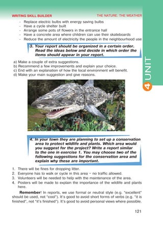 THE NATURE. THE WEATHER
4
121
UNIT
-	 Replace electric bulbs with energy saving bulbs
-	 Have a cycle shelter built
-	 Arrange some pots of flowers in the entrance hall
-	 Have a concrete area where children can use their skateboards
-	 Reduce the amount of electricity the people in the neighbourhood use
3. Your report should be organized in a certain order.
Read the ideas below and decide in which order the
items should appear in your report.
a) Make a couple of extra suggestions.
b) Recommend a few improvements and explain your choice.
c) End with an explanation of how the local environment will benefit.
d) Make your main suggestion and give reasons.
4. In your town they are planning to set up a conservation
area to protect wildlife and plants. Which area would
you suggest for the project? Write a report similar
to the one in exercise 1. You may choose two of the
following suggestions for the conservation area and
explain why these are important.
1.	 There will be fines for dropping litter.
2.	 Everyone has to walk or cycle in this area – no traffic allowed.
3.	 Volunteers will be needed to help with the maintenance of the area.
4.	 Posters will be made to explain the importance of the wildlife and plants
here.
Remember! In reports, we use formal or neutral style (e.g. “excellent”
should be used, not “cool”). It’s good to avoid short forms of verbs (e.g. “it is
finished”, not “it’s finished”). It’s good to avoid personal views where possible.
WRITING SKILL BUILDER
 