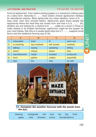 THE NATURE. THE WEATHER
4
123
UNIT
forms of agritourism, from visitors picking grapes in a vineyard to milking cows
on a dairy farm. Generally 3. .... , most visitors choose agritourism holidays
for educational reasons. Most agritourists are urban dwellers, some of 4. ....
have never seen farm animals before. Agritourism gives these people the
opportunity where the food they eat comes from and how it is 5. ....... . So,
whether you are looking for a chance to 6. ....... cattle on a ranch in Texas or
make cheese in an English farmhouse, agritourism might be the answer for
your next holiday. Not only is it usually good value but it 7. ....... supports small
farms and the traditional farming way of life.
A B C D
1. exhausted tired ill worn out
2. is involving has involved will involve involves
3. talking saying speaking telling
4. which whose whom that
5. manufactured made created produced
6. herd gather collect assemble
7. else too also as well
2. Complete the weather forecast with the words from
the box.
blowing centigrade low cool dry fog frost
gales mild showers sunny thunderstorms
LET'S REVISE AND PRACTISE
 