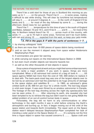 THE NATURE. THE WEATHER
4
124
UNIT There’ll be a cold start for those of you in Scotland this morning as you
wake up to 1. ....... on the ground. There’ll be 2. ....... in some areas, making
it difficult to see while driving. This will clear by lunchtime but temperatures
will stay 3. ....... at around 3 degrees 4. ....... . In the north of England it’ll be
lovely and 5. ....... for most of the day followed by some 6. ....... during the
afternoon. Good news for our gardens!
There’ll be 7. ...... temperatures for this time of year in the south of England
and Wales, between 10 and 14 C, and it’ll be 8. ....... and 9. ....... for most of the
day. In Northern Ireland there’ll be 10. ....... across much of the country, with
winds 11. ...... up to 70 mph in some areas. Tomorrow won’t be much better,
with rain and strong 12. ...... expected from the west, so keep your pets inside.
3. Fill in the gaps A–F with the parts of sentences 1–7.
1. by sharing colleagues’ tools
2. as there are more than 19 000 pieces of space debris being monitored
3. and so can the moment it slipped away from space walker Heidemarie
Stephanyshyn-Piper
4. if commanders are given fair warning
5. while carrying out repairs on the International Space Station in 2008
6. but even much smaller objects can become hazards too
7. as well as the other thousands of lost objects in space
Drop a piece of equipment at work and you might feel some embarrassment,
but it’s rarely a major problem. If you work in space, things are more
complicated. When a US astronaut lost control of a bag of tools A ......., US
space agency NASA had more than the cost of 100, 000 dollars to replace it
to deal with. The back-pack-sized bag was one of the largest objects ever to
be lost by an astronaut and had the potential to do huge amounts of damage
to the space station and satellites B ....... . In 1965, an astronaut’s glove
orbited earth at 28, 000 km per hour for a whole month. The tool bag stayed
in orbit even longer. It was even filmed by an amateur astronomer in Canada.
The footage of the tool bag shooting across the night sky spectacularly fast
can be seen online, C....... . After returning to earth, she revealed she had
been tempted to try to retrieve the bag but didn’t want to risk giving NASA the
added problem of an out-of-control human body in space.
Fortunately, the bag did no harm to any communications or other
technology in the eight months it was in orbit before entering the Earth’s
atmosphere and burning up. In fact, it began moving out of the orbit of the
space station and towards Earth immediately. The repair work on the Space
station wasn’t delayed because Stephanyshyn-Piper completed her task of
mending a solar panel on the Space Station D ....... . It’s certainly not the first
time a rogue object in space has caused concerns E ....... . Space craft and
LET'S REVISE AND PRACTISE
 