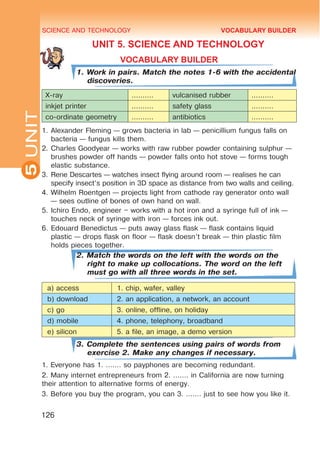 SCIENCE AND TECHNOLOGY
5
126
UNIT
UNIT 5. SCIENCE AND TECHNOLOGY
VOCABULARY BUILDER
1. Work in pairs. Match the notes 1-6 with the accidental
discoveries.
X-ray .......... vulcanised rubber ..........
inkjet printer .......... safety glass ..........
co-ordinate geometry .......... antibiotics ..........
1.	Alexander Fleming — grows bacteria in lab — penicillium fungus falls on
bacteria — fungus kills them.
2.	Charles Goodyear — works with raw rubber powder containing sulphur —
brushes powder off hands — powder falls onto hot stove — forms tough
elastic substance.
3.	Rene Descartes — watches insect flying around room — realises he can
specify insect’s position in 3D space as distance from two walls and ceiling.
4.	Wilhelm Roentgen — projects light from cathode ray generator onto wall
— sees outline of bones of own hand on wall.
5.	Ichiro Endo, engineer – works with a hot iron and a syringe full of ink —
touches neck of syringe with iron — forces ink out.
6.	Edouard Benedictus — puts away glass flask — flask contains liquid
plastic — drops flask on floor — flask doesn’t break — thin plastic film
holds pieces together.
2. Match the words on the left with the words on the
right to make up collocations. The word on the left
must go with all three words in the set.
a) access 1. chip, wafer, valley
b) download 2. an application, a network, an account
c) go 3. online, offline, on holiday
d) mobile 4. phone, telephony, broadband
e) silicon 5. a file, an image, a demo version
3. Complete the sentences using pairs of words from
exercise 2. Make any changes if necessary.
1. Everyone has 1. ……. so payphones are becoming redundant.
2. Many internet entrepreneurs from 2. ……. in California are now turning
their attention to alternative forms of energy.
3. Before you buy the program, you can 3. ……. just to see how you like it.
VOCABULARY BUILDER
 