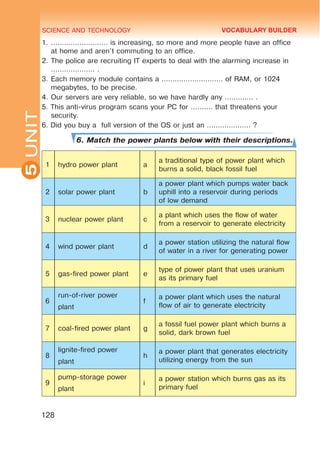 SCIENCE AND TECHNOLOGY
5
128
UNIT1.	…………………….. is increasing, so more and more people have an office
at home and aren’t commuting to an office.
2.	The police are recruiting IT experts to deal with the alarming increase in
……………….. .
3.	Each memory module contains a ………………………. of RAM, or 1024
megabytes, to be precise.
4.	Our servers are very reliable, so we have hardly any …………. .
5. This anti-virus program scans your PC for ………. that threatens your
security.
6. Did you buy a full version of the OS or just an ……………….. ?
6. Match the power plants below with their descriptions.
1 hydro power plant a
a traditional type of power plant which
burns a solid, black fossil fuel
2 solar power plant b
a power plant which pumps water back
uphill into a reservoir during periods
of low demand
3 nuclear power plant c
a plant which uses the flow of water
from a reservoir to generate electricity
4 wind power plant d
a power station utilizing the natural flow
of water in a river for generating power
5 gas-fired power plant e
type of power plant that uses uranium
as its primary fuel
6
run-of-river power
plant
f
a power plant which uses the natural
flow of air to generate electricity
7 coal-fired power plant g
a fossil fuel power plant which burns a
solid, dark brown fuel
8
lignite-fired power
plant
h
a power plant that generates electricity
utilizing energy from the sun
9
pump-storage power
plant
i
a power station which burns gas as its
primary fuel
VOCABULARY BUILDER
 