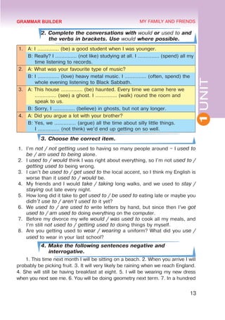 1
UNIT
13
MY FAMILY AND FRIENDS
2. Complete the conversations with would or used to and
the verbs in brackets. Use would where possible.
1. A: I .............. (be) a good student when I was younger.
B: Really? I .............. (not like) studying at all. I .............. (spend) all my
time listening to records.
2. A: What was your favourite type of music?
B: I .............. (love) heavy metal music. I .............. (often, spend) the
whole evening listening to Black Sabbath.
3. A: This house .............. (be) haunted. Every time we came here we
.............. (see) a ghost. I .............. (walk) round the room and
speak to us.
B: Sorry, I .............. (believe) in ghosts, but not any longer.
4. A: Did you argue a lot with your brother?
B: Yes, we .............. (argue) all the time about silly little things.	
I .............. (not think) we’d end up getting on so well.
3. Choose the correct item.
1.	 I’m not / not getting used to having so many people around – I used to
be / am used to being alone.
2.	 I used to / would think I was right about everything, so I’m not used to /
getting used to being wrong.
3.	 I can’t be used to / get used to the local accent, so I think my English is
worse than it used to / would be.
4.	 My friends and I would take / taking long walks, and we used to stay /
staying out late every night.
5.	 How long did it take to get used to / be used to eating late or maybe you
didn’t use to / aren’t used to it yet?
6.	 We used to / are used to write letters by hand, but since then I’ve got
used to / am used to doing everything on the computer.
7.	 Before my divorce my wife would / was used to cook all my meals, and
I’m still not used to / getting used to doing things by myself.
8.	 Are you getting used to wear / wearing a uniform? What did you use /
used to wear in your last school?
4. Make the following sentences negative and
interrogative.
1. This time next month I will be sitting on a beach. 2. When you arrive I will
probably be picking fruit. 3. It will very likely be raining when we reach England.
4. She will still be having breakfast at eight. 5. I will be wearing my new dress
when you next see me. 6. You will be doing geometry next term. 7. In a hundred
GRAMMAR BUILDER
 