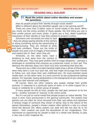 SCIENCE AND TECHNOLOGY
5
130
UNIT
READING SKILL BUILDER
1. Read the article about online identities and answer
the questions.
How do people project their identity through social media?
What is different about the identities people use in the gaming world?
There are more than 2 billion users of social media in the world. When
you check out the online profiles of these people, the first thing you see is
their profile picture and cover photo. It gives you a first, albeit superficial,
impression of their identity or how they choose to project it online.
Extroverts and narcissists are easy to spot
- they are always gazing directly at the camera
or doing something daring like parachuting or
bungee-jumping. They are inclined to smile
and look confident. These are the kinds of
people who post a lot of images of themselves
and expect lots of ‘likes’ when they do!
Introverts, on the other hand, have a
tendency to look away from the camera in
their profile pics. They may post another kind of image altogether - perhaps a
landscape or something that conjures up a particular mood, or their pet. This
distracts the attention away from them and onto something that they like.
Those who are a little more light-hearted might show a photo of themselves
when they were a cute four-year-old, and that might encourage their friends
to follow suit, and share their own childhood pics. On work-oriented social
media sites, on the other hand, it’s more common to see professional-looking
photos. For example, having bookshelves in the background of your photo can
make you look learned and intelligent.
Of course, there are other reasons why people change their profile
pictures: in response to a particular piece of news, or to show support for a
cause or solidarity for a certain group of people.
If many people do this at once, people can feel peer pressure to do the
same - another example of ‘sharing’ in the online world.
But it’s not just on social media that people project an online identity. This
issue is even more pronounced in the gaming community. The avatars that
gamers use are often far more removed from their real selves and represent
a fantasy image of someone they dream of being. Due to the nature of the
games themselves, people’s chosen avatars often perform a role in a virtual
world like Second Life. Many avatars can walk and talk but also fly or be
reborn - their creation can push the boundaries of our imaginations. This
represents an opportunity for people to take on a whole new identity, to play
a new role in their imagined life.
READING SKILL BUILDER
 