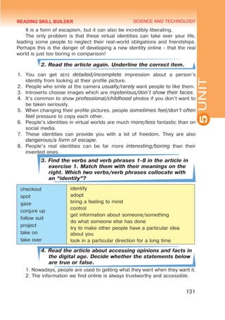 YOUTH LIFESTYLE. MODERN YOUTH CLUBS
SCIENCE AND TECHNOLOGY
5
131
UNIT
It is a form of escapism, but it can also be incredibly liberating.
The only problem is that these virtual identities can take over your life,
leading some people to neglect their real-world obligations and friendships.
Perhaps this is the danger of developing a new identity online - that the real
world is just too boring in comparison!
2. Read the article again. Underline the correct item.
1.	 You can get a(n) detailed/incomplete impression about a person’s
identity from looking at their profile picture.
2.	 People who smile at the camera usually/rarely want people to like them.
3.	 Introverts choose images which are mysterious/don’t show their faces.
4.	 It’s common to show professional/childhood photos if you don’t want to
be taken seriously.
5.	 When changing their profile pictures, people sometimes feel/don’t often
feel pressure to copy each other.
6.	 People’s identities in virtual worlds are much more/less fantastic than on
social media.
7.	 These identities can provide you with a lot of freedom. They are also
dangerous/a form of escape.
8.	 People’s real identities can be far more interesting/boring than their
invented ones.
3. Find the verbs and verb phrases 1-8 in the article in
exercise 1. Match them with their meanings on the
right. Which two verbs/verb phrases collocate with
an “identity”?
checkout
spot
gaze
conjure up
follow suit
project
take on
take over
identify
adopt
bring a feeling to mind
control
get information about someone/something
do what someone else has done
try to make other people have a particular idea
about you
look in a particular direction for a long time
4. Read the article about accessing opinions and facts in
the digital age. Decide whether the statements below
are true or false.
1. Nowadays, people are used to getting what they want when they want it.
2. The information we find online is always trustworthy and accessible.
READING SKILL BUILDER
 