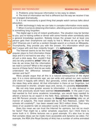 SCIENCE AND TECHNOLOGY
5
132
UNIT
3. Problems arise because information is too easy to obtain.
4. The kind of information we find is different but the way we receive it has
not changed dramatically.
5. It is not necessarily a good thing that people watch serious talks about
education.
6. With technology’s help we can take in complex information more easily.
7. When it comes to obtaining information, attending events and conferences
is something long forgotten.
The digital age is one of instant gratification. The situation may be familiar
to you: you’re having coffee or dinner with some friends when somebody asks
a general knowledge question. Nobody knows the answer but at least one
person gets their smartphone out ready to find it. Where do we go for that
info? Chances are it will be a random Google search or a check on Wikipedia.
Triumphantly, they provide you with the answer. It’s information which you
don’t argue with and then instantly forget – it’s ephemeral.
The Internet seems to be the most
popular place to find information these
days and it’s not hard to see why – it is
all just a click away. But, couldn’t that
also be why problems arise? After all,
how do we know that the information
we read is correct? What is the original
source of these facts? And do we really
understand the difference between
opinion and fact?
Many people argue that all this is a natural consequence of the digital
age. It is a more democratic age: we can write and upload our own content
and share it happily with others. But generally, online writers dumb down
the ideas they write about. All that information is there at our fingertips, but
it’s expressed in shorter, simpler ways and, worse, it’s possibly inaccurate.
We not only have greater access to information – it is also delivered in
ways that previously would have seemed inconceivable. In the past if you
had wanted to find some academic knowledge, you would have needed to
attend a lecture by an expert in the field. Now, websites like TED, Big Think
and 99 Percent provide online access to thought-provoking talks on all
manner of subjects. The most viewed talk by Sir Ken Robinson, called “Do
schools kill creativity?”, has been viewed over 36,5 million times. That many
views of an academic talk on education surely is worth celebrating.
Does this mean we can trust the Internet for opinions, but not so much
for facts? That might be a rather simplistic argument, but I think there is
some truth in it. Online lectures are a good example. It’s also true to say
that complex ideas can be made more accessible and dynamic via video. For
example, the RSA (the Royal Society of Arts) has a number of online animated
READING SKILL BUILDER
 