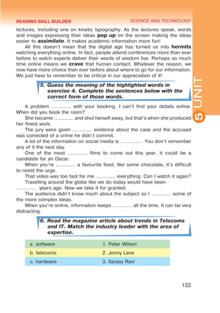 YOUTH LIFESTYLE. MODERN YOUTH CLUBS
SCIENCE AND TECHNOLOGY
5
133
UNIT
lectures, including one on kinetic typography. As the lectures speak, words
and images expressing their ideas pop up on the screen making the ideas
easier to assimilate. It makes academic information more fun!
All this doesn’t mean that the digital age has turned us into hermits
watching everything online. In fact, people attend conferences more than ever
before to watch experts deliver their words of wisdom live. Perhaps so much
time online means we crave that human contact. Whatever the reason, we
now have more choice than ever before about where to go for our information.
We just have to remember to be critical in our appreciation of it!
5. Guess the meaning of the highlighted words in
exercise 4. Complete the sentences below with the
correct form of those words.
A problem ............. with your booking. I can’t find your details online.
When did you book the room?
She became ............. and shut herself away, but that’s when she produced
her finest work.
The jury were given ............. evidence about the case and the accused
was convicted of a crime he didn’t commit.
A lot of the information on social media is ............. . You don’t remember
any of it the next day.
One of the most ............. films to come out this year, it could be a
candidate for an Oscar.
When you’re ............. a favourite food, like some chocolate, it’s difficult
to resist the urge.
That video was too fast for me ............. everything. Can I watch it again?
Travelling around the globe like we do today would have been	
............. years ago. Now we take it for granted.
The audience didn’t know much about the subject so I ............. some of
the more complex ideas.
When you’re online, information keeps ............. all the time. It can be very
distracting.
6. Read the magazine article about trends in Telecoms
and IT. Match the industry leader with the area of
expertise.
a. software 1. Peter Wilson
b. telecoms 2. Jenny Lane
c. hardware 3. Sanjay Ravi
READING SKILL BUILDER
 