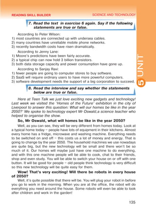 YOUTH LIFESTYLE. MODERN YOUTH CLUBS
SCIENCE AND TECHNOLOGY
5
135
UNIT
7. Read the text in exercise 6 again. Say if the following
statements are true or false.
According to Peter Wilson:
1) most countries are connected up with undersea cables.
2) many countries have unreliable mobile phone networks.
3) recently bandwidth costs have risen dramatically.
According to Jenny Lane:
1) Moore’s predictions have been fairly accurate.
2) a typical chip can now hold 3 billion transistors.
3) both data storage capacity and power consumption have gone up.
According to Sanjay Ravi:
1) fewer people are going to computer stores to buy software.
2) SaaS will require ordinary users to have more powerful computers.
3) software development needs the support of a big corporation to succeed.
8. Read the interview and say whether the statements
below are true or false.
Here at Teen Talk we just love exciting new gadgets and technology!
Last week we visited the ‘Homes of the Future’ exhibition in the city of
Liverpool to answer this question: What will our homes be like in the year
2050?’ We spoke to technology expert Mr Oswald,a science teacher who
helped to organise the show.
So, Mr Oswald, what will homes be like in the year 2050?
Well, as you can see, they will be very different from homes today. Look at
a typical home today – people have lots of equipment in their kitchens. Almost
every home has a fridge, microwave and washing machine. Everything needs
to be switched on and off – this costs us a lot of money and energy. That is
going to change by the year 2050. The household machines we use nowadays
are quite big, but the new technology will be small and there won’t be so
much of it. Our homes will maybe just have one machine to do everything,
and with this one machine people will be able to cook, chat to their friends,
shop and even study. You will be able to switch your house on or off with one
button. It will be good for people – old people think technology is very difficult
so this new technology will be quite easy for them.
Wow! That’s very exciting! Will there be robots in every house
of 2050?
Well, it’s quite possible that there will be. You will plug your robot in before
you go to work in the morning. When you are at the office, the robot will do
everything you need around the house. Some robots will even be able to look
after children and work in the garden!
READING SKILL BUILDER
 