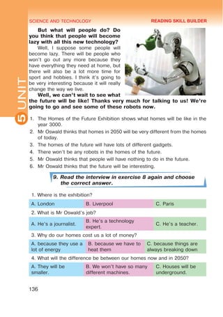 SCIENCE AND TECHNOLOGY
5
136
UNIT
But what will people do? Do
you think that people will become
lazy with all this new technology?
Well, I suppose some people will
become lazy. There will be people who
won’t go out any more because they
have everything they need at home, but
there will also be a lot more time for
sport and hobbies. I think it’s going to
be very interesting because it will really
change the way we live.
Well, we can’t wait to see what
the future will be like! Thanks very much for talking to us! We’re
going to go and see some of these robots now.
1.	 The Homes of the Future Exhibition shows what homes will be like in the
year 3000.
2.	 Mr Oswald thinks that homes in 2050 will be very different from the homes
of today.
3.	 The homes of the future will have lots of different gadgets.
4.	 There won’t be any robots in the homes of the future.
5.	 Mr Oswald thinks that people will have nothing to do in the future.
6.	 Mr Oswald thinks that the future will be interesting.
9. Read the interview in exercise 8 again and choose
the correct answer.
1. Where is the exhibition?
A. London B. Liverpool C. Paris
2. What is Mr Oswald’s job?
A. He’s a journalist.
B. He’s a technology
expert.
C. He’s a teacher.
3. Why do our homes cost us a lot of money?
A. because they use a
lot of energy
B. because we have to
heat them
C. because things are
always breaking down
4. What will the difference be between our homes now and in 2050?
A. They will be
smaller.
B. We won’t have so many
different machines.
C. Houses will be
underground.
READING SKILL BUILDER
 