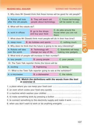 YOUTH LIFESTYLE. MODERN YOUTH CLUBS
SCIENCE AND TECHNOLOGY
5
137
UNIT
5. Why does Mr Oswald think that these homes will be good for old people?
A. Robots will look
after the old people.
B. They will teach old
people about technology.
C. Future technology
will be easier to use.
6. What will the robots do?
A. work in offices
B. go to the shops
and buy your food
C. do jobs around the
house when you are not
there
7. What does Mr Oswald think most people will do in their free time?
A. sleep more B. do hobbies and sports C. nothing much
8. Why does he think that the future is going to be very interesting?
A. Robots will take
over the world.
B. Technology will
change our way of life.
C. Scientists will keep
making new gadgets
9. What kind of people will increase in their number?
A. lazy people B. young people C. poor people
10. The Teen Talk reporter thinks the future will be
A. exciting B. frightening C. boring 	
11. What is the Teen Talk reporter going to see at the exhibition?
A. a microwave B. a dishwasher C. the robots
10. Match the definitions with the words from the text
in exercise 8.
1. a place where you can keep your food cool .............................................
2. an oven which cooks your food very quickly .............................................
3. a machine which washes your clothes ......................................................
4. to make something work by pressing a button .........................................
5. to connect something to the electricity supply and make it work ...............
6. when you don’t want to work or do anything energetic .............................
READING SKILL BUILDER
 