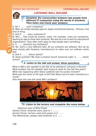 SCIENCE AND TECHNOLOGY
5
138
UNIT
LISTENING SKILL BUILDER
1. Complete the conversation between two people from
different IT companies using the words in brackets.
Then listen and check your answers.
A: So 1. ....... (your company)?
B: Well, we mostly develop apps for Apple and Android devices - iPhones, that
kind of thing.
A: And 2. ....... (your customers)?
B: Mm___ they could be anyone, really. For example, many are companies,
wanting an app to show their products. We also do a lot of work for educational
organisations. They often want apps to help people learn something.
A: 3. ....... (produce any hardware)?
B: No, that’s a very different field. All our products are software. But we do
work closely with hardware manufacturers to make sure our software works
well.
A: And 4. ....... (future plans)?
B: Good question! We have a product launch tomorrow night. 5. ....... (want/
come)?
2. Listen to the talk and answer these questions.
What is Will’s (the speaker’s) job title at his petroleum company in Brunei?
What problem has the speaker been trying to solve for the last few years?
What was happening when Steve suddenly had his eureka moment?
What was the name of the type of drill that Steve and his team invented as a
result?
How does this new drill solve Will’s problem?
3. Listen to the lecture and complete the notes below.
Historical uses of Wind Power
Ancient China: windmills were used to 1 ....... .
Ancient Persia: farmers used wind power to 2 ....... .
The Netherlands: people used windmills to 3 ....... .
LISTENING SKILL BUILDER
 