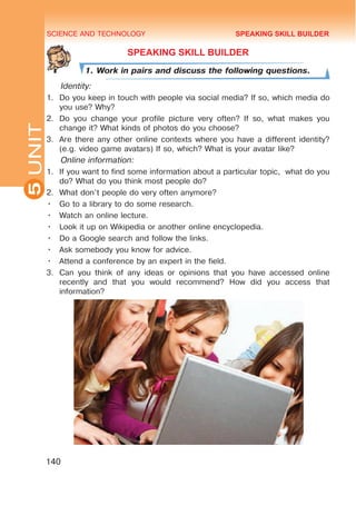 SCIENCE AND TECHNOLOGY
5
140
UNIT
SPEAKING SKILL BUILDER
1. Work in pairs and discuss the following questions.
Identity:
1.	 Do you keep in touch with people via social media? If so, which media do
you use? Why?
2.	 Do you change your profile picture very often? If so, what makes you
change it? What kinds of photos do you choose?
3.	 Are there any other online contexts where you have a different identity?
(e.g. video game avatars) If so, which? What is your avatar like?
Online information:
1.	 If you want to find some information about a particular topic, what do you
do? What do you think most people do?
2.	 What don’t people do very often anymore?
•	 Go to a library to do some research.
•	 Watch an online lecture.
•	 Look it up on Wikipedia or another online encyclopedia.
•	 Do a Google search and follow the links.
•	 Ask somebody you know for advice.
•	 Attend a conference by an expert in the field.
3.	 Can you think of any ideas or opinions that you have accessed online
recently and that you would recommend? How did you access that
information?
SPEAKING SKILL BUILDER
 