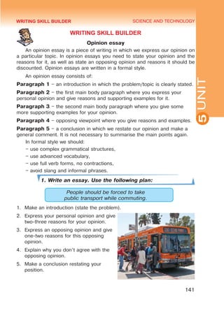 YOUTH LIFESTYLE. MODERN YOUTH CLUBS
SCIENCE AND TECHNOLOGY
5
141
UNIT
WRITING SKILL BUILDER
Opinion essay
An opinion essay is a piece of writing in which we express our opinion on
a particular topic. In opinion essays you need to state your opinion and the
reasons for it, as well as state an opposing opinion and reasons it should be
discounted. Opinion essays are written in a formal style.
An opinion essay consists of:
Paragraph 1 – an introduction in which the problem/topic is clearly stated.
Paragraph 2 – the first main body paragraph where you express your
personal opinion and give reasons and supporting examples for it.
Paragraph 3 – the second main body paragraph where you give some
more supporting examples for your opinion.
Paragraph 4 – opposing viewpoint where you give reasons and examples.
Paragraph 5 – a conclusion in which we restate our opinion and make a
general comment. It is not necessary to summarise the main points again.
In formal style we should:
– use complex grammatical structures,
– use advanced vocabulary,
– use full verb forms, no contractions,
– avoid slang and informal phrases.
1. Write an essay. Use the following plan:
People should be forced to take
public transport while commuting.
1.	 Make an introduction (state the problem).
2.	 Express your personal opinion and give
two-three reasons for your opinion.
3.	 Express an opposing opinion and give
one-two reasons for this opposing
opinion.
4.	 Explain why you don’t agree with the
opposing opinion.
5.	 Make a conclusion restating your
position.
WRITING SKILL BUILDER
 