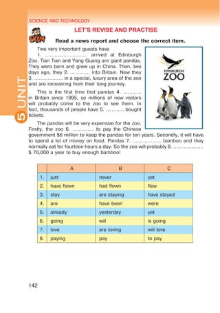 SCIENCE AND TECHNOLOGY
5
142
UNIT
LET’S REVISE AND PRACTISE
Read a news report and choose the correct item.
Two very important guests have
1. ………………………. arrived at Edinburgh
Zoo. Tian Tian and Yang Guang are giant pandas.
They were born and grew up in China. Then, two
days ago, they 2. …………. into Britain. Now they
3. ………………. in a special, luxury area of the zoo
and are recovering from their long journey.
This is the first time that pandas 4. …………
in Britain since 1995, so millions of new visitors
will probably come to the zoo to see them. In
fact, thousands of people have 5. ………... bought
tickets.
The pandas will be very expensive for the zoo.
Firstly, the zoo 6. ………….. to pay the Chinese
government $6 million to keep the pandas for ten years. Secondly, it will have
to spend a lot of money on food. Pandas 7. ………………. bamboo and they
normally eat for fourteen hours a day. So the zoo will probably 8. ………………..
$ 70,000 a year to buy enough bamboo!
A B C
1. just never yet
2. have flown had flown flew
3. stay are staying have stayed
4. are have been were
5. already yesterday yet
6. going will is going
7. love are loving will love
8. paying pay to pay
 