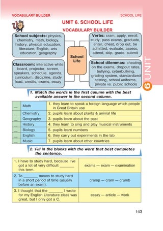 6
UNIT
SCHOOL LIFE
143
VOCABULARY BUILDER
UNIT 6. SCHOOL LIFE
VOCABULARY BUILDER
1. Match the words in the first column with the best
available answer in the second column.
__ Math
1.	they learn to speak a foreign language which people
in Great Britain use
__ Chemistry 2. pupils learn about plants & animal life
__ Geography 3. pupils learn about the past
__ History 4. they learn to sing and play musical instruments
__ Biology 5. pupils learn numbers
__ English 6. they carry out experiments in the lab
__ Music 7. pupils learn about other countries
2. Fill in the blanks with the word that best completes
the sentence.
1. I have to study hard, because I‘ve
got a lot of very difficult ________
this term.
exams — exam — examination
2. To ________ means to study hard
in a short period of time (usually
before an exam).
cramp — cram — crumb
3. I thought that the ________ I wrote
for my English Literature class was
great, but I only got a C.
essay — article — work
School subjects: physics,
chemistry, math, biology,
history, physical education,
literature, English, arts
education, geography
Verbs: cram, apply, enroll,
study, pass exams, graduate,
enter, cheat, drop out, be
admitted, evaluate, assess,
attend, skip, grade, submit
Classroom: interactive white
board, projector, screen,
speakers, schedule, agenda,
curriculum, discipline, study
load, credits, exams, essay
School dilemmas: cheating
on the exams, dropout rates,
bullying, cyberbullying,
grading system, standardized
testing, school uniforms,
private vs. public schools
School
Life
 