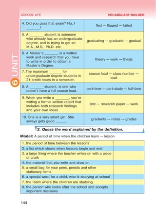 6
UNIT SCHOOL LIFE
144
VOCABULARY BUILDER
4. Did you pass that exam? No, I
________!
fled — flipped — failed
5. A ________ student is someone
who already has an undergraduate
degree, and is trying to get an
M.A., M.S., Ph.D. etc.
graduating — graduate — gradual
6. A Master’s ________ is a written
work and research that you have
to write in order to obtain a
Master’s Degree.
theory — work — thesis
7. The maximum _______ for
undergraduate degree students is
21 credit hours in a semester.
course load — class number —
load
8. A ________ student, is one who
doesn’t have a full course load.
part-time — part-study — full-time
9. When you write a ________, you’re
writing a formal written report that
includes both research findings
and your own ideas.
test — research paper — work
10. She is a very smart girl. She
always gets good ______.
gradients — notes — grades
3. Guess the word explained by the definition.
Model: A period of time when the children learn — lesson
1. the period of time between the lessons
2. a list which shows when lessons begin and end
3. a large thing where the teacher writes on with a piece
of chalk
4. the material that you write and draw on
5. a small bag for your pens, pencils and other
stationary items
6. a special word for a child, who is studying at school
7. the room where the children are studying
8. the person who looks after the school and accepts
important decisions
 