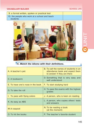 6
UNIT
SCHOOL LIFE
145
VOCABULARY BUILDER
9. a formal written, spoken or practical test
10. the people who work at a school and teach
students
4. Match the idioms with their definitions.
A.	A teacher’s pet
B.	To call the names of students in an
attendance book and expect them
to answer if they are there
C.	A bookworm
D.	Something that is very easy and
well understood
E.	To have one’s nose in the book F.	To start studying hard
G.	To take the roll
H.	To pass the exams with the highest
grades
I.	 To pass with flying colors J.	A person, who is keen on reading
K.	As easy as ABS
L.	A person, who copies others’ tests
and answers
M.	
A copycat
N.	To be reading a book
(at the moment)
O.	To hit the books P.	The teacher’s favorite student
 