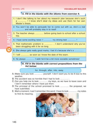 6
UNIT SCHOOL LIFE
146
VOCABULARY BUILDER
5. Fill in the blanks with the idioms from exercise 4.
1.	I don’t like talking to her about my research plan because she’s such
a ............. ! I know she’ll steal my ideas and use them for her own
Master’s thesis.
2.	You won’t be able to persuade her to come out with us, she’s a real
............. and will probably stay in to read!
3.	The teacher always ............. before going back to school after a school
trip.
4.	I have some exciting news: I ............. my driving test ............. !
5.	That mathematic problem is ............. , I don’t understand why you’ve
been struggling with it for so long.
6.	She always gets really good marks, I bet it’s because she’s a ............. .
7.	I will ............. as soon as I know the date of the exam.
8.	He always ............. I wish he’d be a bit more sociable sometimes!
6. Fill in the blanks with correct prepositions from the
list below:
for, through, after, into, away
A.	Make sure you look ............. yourself. I don’t want you to be ill due to this
weather.
B.	The accident was so horrible that I had to look ............. .
C.	Can you help me to look ............. my keys, as we have to leave soon and
I don’t remember where I have put them.
D.	The principal of the school promised to look ............. the proposal, we
have submitted.
E.	Wait a moment, I can’t remember this word. I have to look ............. my notes
to find its meaning.
 