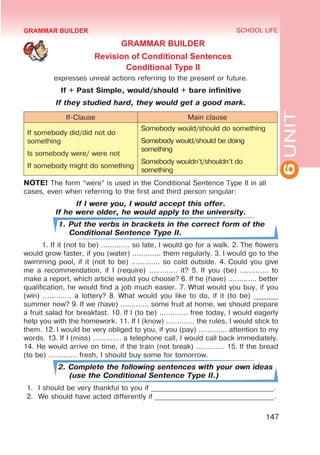 6
UNIT
SCHOOL LIFE
147
GRAMMAR BUILDER
GRAMMAR BUILDER
Revision of Conditional Sentences
Conditional Type II
expresses unreal actions referring to the present or future.
If + Past Simple, would/should + bare infinitive
If they studied hard, they would get a good mark.
If-Clause Main clause
If somebody did/did not do
something
Is somebody were/ were not
If somebody might do something
Somebody would/should do something
Somebody would/should be doing
something
Somebody wouldn’t/shouldn’t do
something
NOTE! The form “were” is used in the Conditional Sentence Type II in all
cases, even when referring to the first and third person singular:
If I were you, I would accept this offer.
If he were older, he would apply to the university.
1. Put the verbs in brackets in the correct form of the
Conditional Sentence Type II.
1. If it (not to be) ............. so late, I would go for a walk. 2. The flowers
would grow faster, if you (water) ............. them regularly. 3. I would go to the
swimming pool, if it (not to be) ............. so cold outside. 4. Could you give
me a recommendation, if I (require) ............. it? 5. If you (be) ............. to
make a report, which article would you choose? 6. If he (have) ............. better
qualification, he would find a job much easier. 7. What would you buy, if you
(win) ............. a lottery? 8. What would you like to do, if it (to be) _______
summer now? 9. If we (have) ............. some fruit at home, we should prepare
a fruit salad for breakfast. 10. If I (to be) ............. free today, I would eagerly
help you with the homework. 11. If I (know) ............. the rules, I would stick to
them. 12. I would be very obliged to you, if you (pay) ............. attention to my
words. 13. If I (miss) ............. a telephone call, I would call back immediately.
14. He would arrive on time, if the train (not break) ............. 15. If the bread
(to be) ............. fresh, I should buy some for tomorrow.
2. Complete the following sentences with your own ideas
(use the Conditional Sentence Type II.)
1.	 I should be very thankful to you if ___________________________________.
2.	 We should have acted differently if __________________________________.
 