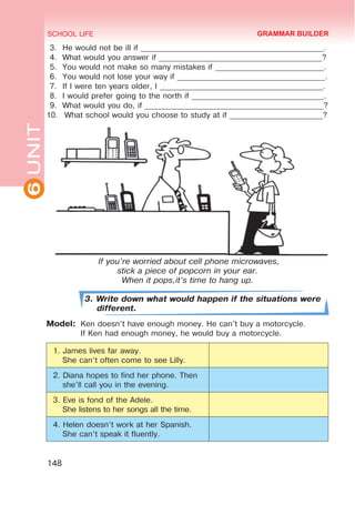 6
UNIT SCHOOL LIFE
148
3.	 He would not be ill if _______________________________________________.
4.	 What would you answer if __________________________________________?
5.	 You would not make so many mistakes if ____________________________.
6.	 You would not lose your way if ______________________________________.
7.	 If I were ten years older, I __________________________________________.
8.	 I would prefer going to the north if __________________________________.
9.	 What would you do, if ______________________________________________?
10.	 What school would you choose to study at if ________________________?
3. Write down what would happen if the situations were
different.
Model:	 Ken doesn’t have enough money. He can’t buy a motorcycle.
	 If Ken had enough money, he would buy a motorcycle.
1. James lives far away.
She can’t often come to see Lilly.
2. Diana hopes to find her phone. Then
she’ll call you in the evening.
3. Eve is fond of the Adele.
She listens to her songs all the time.
4. Helen doesn’t work at her Spanish.
She can’t speak it fluently.
GRAMMAR BUILDER
If you’re worried about cell phone microwaves,
stick a piece of popcorn in your ear.
When it pops,it’s time to hang up.
 