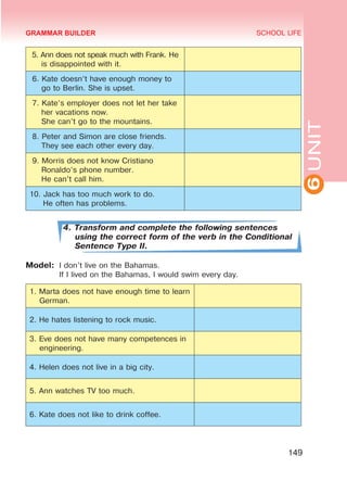 6
UNIT
SCHOOL LIFE
149
5. Ann does not speak much with Frank. He
is disappointed with it.
6. Kate doesn’t have enough money to
go to Berlin. She is upset.
7. Kate’s employer does not let her take
her vacations now.
She can’t go to the mountains.
8. Peter and Simon are close friends.
They see each other every day.
9. Morris does not know Cristiano
Ronaldo’s phone number.
He can’t call him.
10. Jack has too much work to do.
He often has problems.
4. Transform and complete the following sentences
using the correct form of the verb in the Conditional
Sentence Type II.
Model:	 I don’t live on the Bahamas.
	 If I lived on the Bahamas, I would swim every day.
1. Marta does not have enough time to learn
German.
2. He hates listening to rock music.
3. Eve does not have many competences in
engineering.
4. Helen does not live in a big city.
5. Ann watches TV too much.
6. Kate does not like to drink coffee.
GRAMMAR BUILDER
 