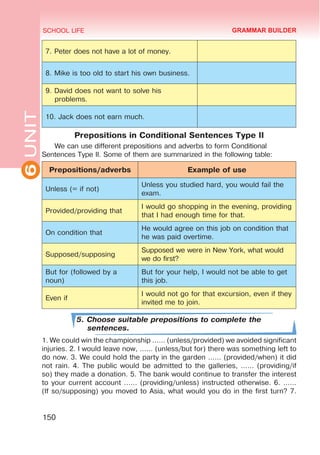 6
UNIT SCHOOL LIFE
150
7. Peter does not have a lot of money.
8. Mike is too old to start his own business.
9. David does not want to solve his
problems.
10. Jack does not earn much.
Prepositions in Conditional Sentences Type II
We can use different prepositions and adverbs to form Conditional
Sentences Type II. Some of them are summarized in the following table:
Prepositions/adverbs Example of use
Unless (= if not)
Unless you studied hard, you would fail the
exam.
Provided/providing that
I would go shopping in the evening, providing
that I had enough time for that.
On condition that
He would agree on this job on condition that
he was paid overtime.
Supposed/supposing
Supposed we were in New York, what would
we do first?
But for (followed by a
noun)
But for your help, I would not be able to get
this job.
Even if
I would not go for that excursion, even if they
invited me to join.
5. Choose suitable prepositions to complete the
sentences.
1. We could win the championship …… (unless/provided) we avoided significant
injuries. 2. I would leave now, …… (unless/but for) there was something left to
do now. 3. We could hold the party in the garden …… (provided/when) it did
not rain. 4. The public would be admitted to the galleries, …… (providing/if
so) they made a donation. 5. The bank would continue to transfer the interest
to your current account …… (providing/unless) instructed otherwise. 6. ……
(If so/supposing) you moved to Asia, what would you do in the first turn? 7.
GRAMMAR BUILDER
 