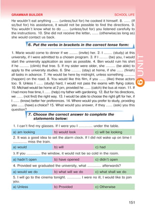 6
UNIT
SCHOOL LIFE
151
He wouldn’t eat anything …… (unless/but for) he cooked it himself. 8. …… (If
so/but for) his assistance, it would not be possible to find the directions. 9.
You wouldn`t know what to do …… (unless/but for) you listened carefully to
the instructions. 10. She did not receive the letter, …… (otherwise/as long as)
she would contact us back.
6. Put the verbs in brackets in the correct tense form:
1. Marie would come to dinner if we ..…… (invite) her. 2. I ..…… (study) at this
university, if I were admitted to a chosen program. 3. If I ..…… (be) you, I would
start the university application as soon as possible. 4. Ben would ruin his shirt
if he ……… (climb) that tree. 5. If my sister were older, she ……… (be able) to
apply to the university studies. 6. She ……… (stay) at home, if she …… (finish)
all tasks in advance. 7. He would be here by midnight, unless something ….……
(happen) on the road. 8. You would like this film, if you …… (like) these actors
too. 9. Unless I …… (study) hard, I would not pass the exams with flying colors.
10. Michael would be home at 2 pm, provided he …… (catch) the bus at noon. 11. If
I had more free time, I …… (help) my father with gardening. 12. But for his directions,
we …… (not find) the right way. 13. I would be able to choose the right gift for her, if
I …… (know) better her preferences. 14. Where would you prefer to study, providing
you …… (have) a choice? 15. What would you answer, if they …… (ask) you this
question?
7. Choose the correct answer to complete the
statements below:
1. I can’t find my glasses. If I were you I ............. under the table.
a) am looking b) would look c) will be looking
2. It was a good idea to set the alarm clock. If I did not wake up on time I
............. miss the train.
a) would b) will c) had
3. If you ............. the window, it would not be so cold in the room.
a) hadn’t open b) have opened c) didn’t open
4. Provided we graduated the university, what ............. afterwards?
a) would we do b) what will we do c) what shall we do
5. I will go to the cinema tonight. ............. I were no ill, I would like to join
you.
a) Unless b) Provided c) Otherwise
GRAMMAR BUILDER
 