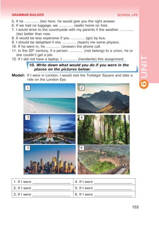 6
UNIT
SCHOOL LIFE
153
5. If he ............. (be) here, he would give you the right answer.
6. If we had no luggage, we ............. (walk) home on foot.
7. I would drive to the countryside with my parents if the weather .............
(be) better than now.
8. It would be less expensive if you ............. (go) by bus.
9. I should be delighted if she ............. (teach) me some physics.
10. If he were in, he ............. (answer) the phone call.
11. In the 20th
century, if a person ............. (not belong) to a union, he or
she couldn’t get a job.
12. If I did not have a laptop, I ............. (handwrite) this assignment.
10. Write down what would you do if you were in the
places on the pictures below:
Model:	 If I were in London, I would visit the Trafalgar Square and take a
ride on the London Eye.
1						 2
	 3						4
	 5						6
1. If I were ______________________ 4. If I were ______________________
2. If I were ______________________ 5. If I were ______________________
3. If I were ______________________ 6. If I were ______________________
GRAMMAR BUILDER
 