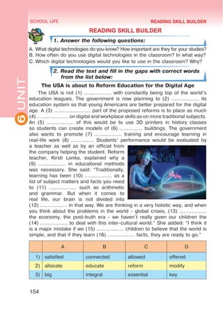 6
UNIT SCHOOL LIFE
154
READING SKILL BUILDER
READING SKILL BUILDER
1. Answer the following questions:
A.	What digital technologies do you know? How important are they for your studies?
B.	How often do you use digital technologies in the classroom? In what way?
C.	Which digital technologies would you like to use in the classroom? Why?
2. Read the text and fill in the gaps with correct words
from the list below:
The USA is about to Reform Education for the Digital Age
The USA is not (1) ……………… with constantly being top of the world’s
education leagues. The government is now planning to (2) ……………… its
education system so that young Americans are better prepared for the digital
age. A (3) …………………… part of the proposed reforms is to place as much
(4) ………………… on digital and workplace skills as on more traditional subjects.
An (5) ……………… of this would be to use 3D printers in history classes
so students can create models of (6) …………… buildings. The government
also wants to promote (7) ……………… training and encourage learning in
real-life work (8) …………… Students’ performance would be evaluated by
a teacher as well as by an official from
the company helping the student. Reform
teacher, Kirsti Lonka, explained why a
(9)  ……………… in educational methods
was necessary. She said: “Traditionally,
learning has been (10) ……………… as a
list of subject matters and facts you need
to (11)  ……………… such as arithmetic
and grammar. But when it comes to
real life, our brain is not divided into
(12) ……………… in that way. We are thinking in a very holistic way, and when
you think about the problems in the world - global crises, (13) ………………
the economy, the post-truth era - we haven’t really given our children the
(14) ……………… to deal with this inter-cultural world.” She added: “I think it
is a major mistake if we (15) ……………… children to believe that the world is
simple, and that if they learn (16) ……………… facts, they are ready to go.”
A B C D
1) satisfied connected allowed offered
2) allocate educate reform modify
3) big integral essential key
 