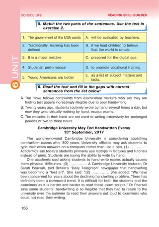 6
UNIT SCHOOL LIFE
156
5. Match the two parts of the sentences. Use the text in
exercise 2.
1.	 The government of the USA wants A.	 will be evaluated by teachers.
2.	 Traditionally, learning has been
defined
B.	 if we lead children to believe
that the world is simple.
3.	 It is a major mistake C.	 prepared for the digital age.
4.	 Students’ performance D.	 to promote vocational training.
5.	 Young Americans are better
E.	 as a list of subject matters and
facts.
6. Read the text and fill in the gaps with correct
sentences from the list below:
A.	The move follows complaints from examination markers who say they are
finding test papers increasingly illegible due to poor handwriting.
B.	Twenty years ago, students routinely wrote by hand several hours a day, but
now they write virtually nothing by hand, except exams.
C.	The muscles in their hand are not used to writing extensively for prolonged
periods of two to three hours.
Cambridge University May End Handwritten Exams
13th
September, 2017
The world-renowned Cambridge University is considering abolishing
handwritten exams after 800 years. University officials may ask students to
type their exam answers on a computer rather than use a pen. (1) ……………
Academics say today’s students primarily use laptops in lectures and tutorials
instead of pens. Students are losing the ability to write by hand.
One academic said asking students to hand-write exams actually causes
them physical difficulties. (3) …………… A Cambridge University lecturer, Dr
Sarah Pearsall, told Britain’s ‘Daily Telegraph’ newspaper that handwriting
was becoming a “lost art”. She said: “(2) …………… She added: “We have
been concerned for years about the declining handwriting problem. There has
definitely been a downward trend. It is difficult for both the students and the
examiners as it is harder and harder to read these exam scripts.” Dr Pearsall
says some students’ handwriting is so illegible that they had to return to the
university over the summer to read their answers out loud to examiners who
could not read their writing.
READING SKILL BUILDER
 