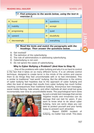 6
UNIT
SCHOOL LIFE
157
7. Find antonyms to the words below, using the text in
exercise 2.
A found B questions
C inability D accept
E progressing F quiet
G upward H doubtfully
I decreasingly J everything
8. Read the texts and match the paragraphs with the
headings. Then answer the questions below.
A.	 Get involved!
B.	 The definition of the cyberbullying.
C.	 The role of administrators in addressing cyberbullying.
D.	 Cyberbullying is not cool.
E.	 Do not ignore the cases of cyberbullying.
Why Is Cyber Bullying a Problem? (And How to Stop It)
_______ One of the problems with cyber bullying and why it is so hard to control
is the fact that it takes on so many different forms. It is an ultimate control
technique, designed to create terror in the minds of the victims and coerce
them to do things they feel uncomfortable with or to feel intimidated. This
is similar to traditional “real world” bullying. But the difference is the victims
of cyber bullying feel hopeless due to the approach of cyber bullying and
often the level of damage that results from cyber bullying has much further
reaching consequences than traditional bullying. Anonymous text messages,
social media flaming, hate emails, and other methods all start small but grow
incrementally over time to uncontrollable levels. The psychological harm done
by just a simple text message that carries
negative insults and innuendos can do
damage that can last for years. If you
want to know what to do about cyber
bullying, here are some steps you can
take to protect yourself and your family
today to prevent such atrocities:
_______ Report EVERY incident of
bullying, no matter how small. This does
READING SKILL BUILDER
 