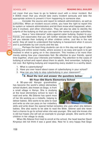 6
UNIT SCHOOL LIFE
158
not mean that you have to go to federal court with a minor incident. But
it DOES mean that you should take every incident seriously and take the
appropriate actions to prevent it from happening to someone else.
________ Consider the source and report to network administrators, as well as
authorities. When an incident occurs online, you have the right to report this
to system or network administrators and let them know what happened, when,
who it involved, and other information. They will also be able to identify the
culprits of the bullying so that you can report the names to proper authorities.
________ Have a “zero tolerance” policy against cyber bullying. Explain to your
friends and classmates that you will neither tolerate their being bullied NOR
will you tolerate their bullying of other children online. Just like in the real
world, they all need to understand that bullying is harassment when it occurs
and is punishable by civil courts and the law.
________ Perhaps the best thing students can do in this day and age of cyber
bullying and online social media, where access is so easy and quick is to get
involved in what is going on in the classroom. This involves a lot more than
merely asking how your classmates feel. Be attentive to your friends, spend
time together, share your interests and hobbies. Pay attention to the cases of
bullying at school and report about them to adults. And remember, bullying is
not cool. But fighting bullying and respecting every student is a worthy deed.
1.	 What is cyberbullying?
2.	 Have you ever heard about cases of cyberbullying in your school?
3.	 How can you help to stop cyberbullying in your classroom?
9. Read the text and answer the questions below:
90-Year-Old Starts Elementary School
A 90-year-old Kenyan grandmother
has become the world’s oldest elementary
school student, also known as Gogo, is from
a small village in Kenya. She is studying
at the local elementary school to learn to
read and write. Ms Sitienei has spent most
of her life working as a midwife, helping to
deliver babies. She wants to be able to read
and write so she can pass on her midwifery
skills and write down the special herbal remedies she uses when she delivers
babies. She also wants to be able to read the Bible. Sitienei said she never
had a chance to go to school when she was younger. She said she knows she
is old but hopes she will set an example to younger people. She wants all the
children in her village to study.
When Ms Sitienei first tried to enroll at the school, the head teacher David
Kinyanjui did not think it was a good idea. Now he is very happy that Gogo
READING SKILL BUILDER
 