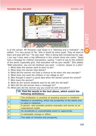 6
UNIT
SCHOOL LIFE
159
is at the school. Mr Kinyanjui said Gogo is a “blessing and a motivator”. He
added: “I’m very proud of her. She is loved by every pupil. They all want to
learn and play with her.” He also said: “She is doing well considering her age.
I can say I have seen a big difference in this school since she came.” Gogo
had a message for children everywhere, saying: “I want to say to the children
of the world, especially girls, that education will be your wealth.” She added:
“With education, you can be whatever you want - a doctor, lawyer or a pilot.”
1. What does the woman want to learn to do?
3. What does the woman help deliver?
4. What did the woman not have a chance to do when she was younger?
5. What does she want the children in her village to do?
6. Who thought it wasn’t a good idea when the women joined the school?
7. Who loves the woman?
8. What do the school students want to do with the old lady?
9. Who did the old woman have a message for?
10. What jobs did the woman say you could do with education?
10. Find the words in the text above, which match the
following definitions:
1 The profession or practice of assisting women in childbirth.
2
Related to something, which has properties of the plants and
is used in medicine.
3
A person, who provides positive examples and serves as an
inspirational model.
4 An accidental or unpredictable event or opportunity.
5 A noticeable change or effect.
6 The state of richness and prosperity.
READING SKILL BUILDER
 