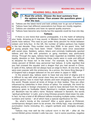 16
1
UNIT MY FAMILY AND FRIENDS
READING SKILL BUILDER
1. Read the article. Choose the best summary from
the options below. Then answer the questions given
after the text.
a)	 Tattoos are the latest trend and look unlikely ever to go out of fashion.
b)	 Tattoos have had di­
fferent associations but these are mostly negative.
c)	 Tattoos are classless and have no special quality anymore.
d)	 Tattoos have become very trendy but the opposite could be true one day.
Tattoos
If there is one trend that seems unstoppable, it is the habit of tattooing
your body. Amazing as it may sound, in Western Europe, twenty percent of
adults have tattoos. This rises to just under thirty percent for those between
sixteen and forty-four. In the UK, the number of tattoo parlours has tripled
in the last decade. They number more than 2000. In ten years’ time, half
of young people may have been ‘inked’. Tattoos were once associated
with social class. Soldiers, sailors, bikers and criminals traditionally sported
tattoos and the link with prisoners or gang members was particularly
strong. Through the ages, tattoos have been regarded as indelible marks of
loyalty, devotion or love. Sometimes these marks were in code and difficult
to decipher for those not ‘in the know’. For example, by the late 1800s,
ninety percent of British navy personnel had tattoos. A turtle signified that
you had crossed the equator and a dragon that you had served in China.
In spite of this, tattoos did not always have an edge to them. At one time, they
were even popular with the aristocracy. As a prince, the future King George V
of England had a dragon tattooed on his arm when in Japan in 1882.
In the present day, tattoos seem to have lost any kind of stigma and it
is difficult to say with what social class they are more popular. You will find
a tattoo parlour now in most high streets and even shopping centres around
the world. People record all kinds of things on their bodies. They are often
influenced by celebrities in their choice of tattoo. For example, the trend for
tattooing words in foreign characters is said to have derived from the media
exposure given to footballer David Beckham’s multiple examples of body
art. Beckham has his wife’s name ‘Victoria’ tattooed in Sanskrit, the words
‘spiritual perfection’ in Latin, and a long Chinese proverb inked down his side.
In fact, he has a total of 40 different tattoos including multiple codes, tributes,
numbers and names – all of which have a special significance for him.
So, what’s trendy at the moment? After a quick glance at Pinterest,
contemporary designs seem to be arrows, the infinity logo, map coordinates,
punctuation marks (including ‘&’), origami symbols and, strangely enough,
feathers.
Tattoos may now well be the cultural norm in the UK – after all, the
current British prime minister’s wife has one – but in some countries, negative
READING SKILL BUILDER
 