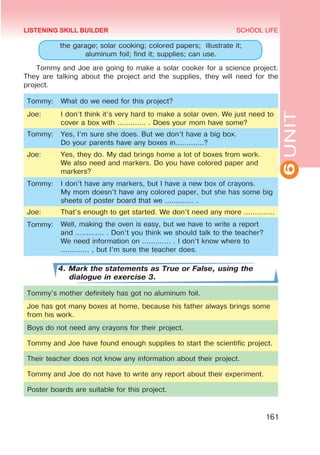 6
UNIT
SCHOOL LIFE
161
the garage; solar cooking; colored papers; illustrate it;
aluminum foil; find it; supplies; can use.
Tommy and Joe are going to make a solar cooker for a science project.
They are talking about the project and the supplies, they will need for the
project.
Tommy: What do we need for this project?
Joe: I don’t think it’s very hard to make a solar oven. We just need to
cover a box with ............. . Does your mom have some?
Tommy: Yes, I’m sure she does. But we don’t have a big box.
Do your parents have any boxes in.............?
Joe: Yes, they do. My dad brings home a lot of boxes from work.
We also need and markers. Do you have colored paper and
markers?
Tommy: I don’t have any markers, but I have a new box of crayons.
My mom doesn’t have any colored paper, but she has some big
sheets of poster board that we ............. .
Joe: That’s enough to get started. We don’t need any more ..............
Tommy: Well, making the oven is easy, but we have to write a report
and ............. . Don’t you think we should talk to the teacher?
We need information on ............. . I don’t know where to
............. , but I’m sure the teacher does.
4. Mark the statements as True or False, using the
dialogue in exercise 3.
Tommy’s mother definitely has got no aluminum foil.
Joe has got many boxes at home, because his father always brings some
from his work.
Boys do not need any crayons for their project.
Tommy and Joe have found enough supplies to start the scientific project.
Their teacher does not know any information about their project.
Tommy and Joe do not have to write any report about their experiment.
Poster boards are suitable for this project.
LISTENING SKILL BUILDER
 