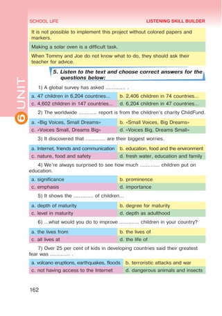 6
UNIT SCHOOL LIFE
162
It is not possible to implement this project without colored papers and
markers.
Making a solar oven is a difficult task.
When Tommy and Joe do not know what to do, they should ask their
teacher for advice.
5. Listen to the text and choose correct answers for the
questions below:
1) A global survey has asked ............. .
a. 47 children in 6,204 countries… b. 2,406 children in 74 countries…
c. 4,602 children in 147 countries… d. 6,204 children in 47 countries…
2) The worldwide ............ report is from the children’s charity ChildFund.
a. «Big Voices, Small Dreams» b. «Small Voices, Big Dreams»
c. «Voices Small, Dreams Big» d. «Voices Big, Dreams Small»
3) It discovered that ............. are their biggest worries.
a. Internet, friends and communication b. education, food and the environment
c. nature, food and safety d. fresh water, education and family
4) We’re always surprised to see how much ............. children put on
education.
a. significance b. prominence
c. emphasis d. importance
5) It shows the ............. of children…
a. depth of maturity b. degree for maturity
c. level in maturity d. depth as adulthood
6) …what would you do to improve ............. children in your country?
a. the lives from b. the lives of
c. all lives at d. the life of
7) Over 25 per cent of kids in developing countries said their greatest
fear was ............. .
a. volcano eruptions, earthquakes, floods b. terroristic attacks and war
c. not having access to the Internet d. dangerous animals and insects
LISTENING SKILL BUILDER
 