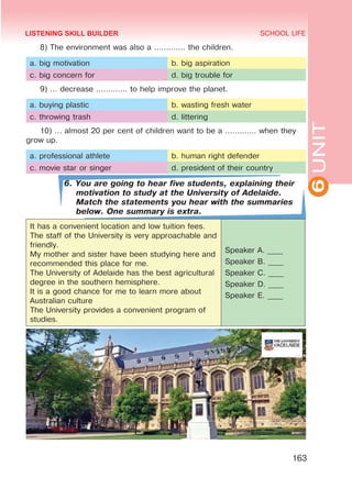 6
UNIT
SCHOOL LIFE
163
8) The environment was also a ............. the children.
a. big motivation b. big aspiration
c. big concern for d. big trouble for
9) … decrease ............. to help improve the planet.
a. buying plastic b. wasting fresh water
c. throwing trash d. littering
10) … almost 20 per cent of children want to be a ............. when they
grow up.
a. professional athlete b. human right defender
c. movie star or singer d. president of their country
6. You are going to hear five students, explaining their
motivation to study at the University of Adelaide.
Match the statements you hear with the summaries
below. One summary is extra.
It has a convenient location and low tuition fees.
The staff of the University is very approachable and
friendly.
My mother and sister have been studying here and
recommended this place for me.
The University of Adelaide has the best agricultural
degree in the southern hemisphere.
It is a good chance for me to learn more about
Australian culture
The University provides a convenient program of
studies.
Speaker A. ____
Speaker B. ____
Speaker C. ____
Speaker D. ____
Speaker E. ____
LISTENING SKILL BUILDER
 