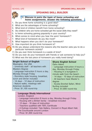 6
UNIT SCHOOL LIFE
164
SPEAKING SKILL BUILDER
1. Discuss in pairs the topic of home schooling and
home assignments. Answer the following questions.
1.	 Do you think home schooling is a good idea?
2.	 What are the advantages of home schooling?
3.	 What kind of children benefit from home schooling?
4.	 Do children who are home schooled get the social skills they need?
5.	 Is home schooling gaining popularity in your country?
6.	 What comes to mind when you hear the word ‘homework’?
7.	 What kind of homework do you like most?
8.	 What happens when you don’t do your homework?
9.	 How important do you think homework is?
10.	Do you always understand the reasons why the teacher asks you to do a
particular homework activity?
11.	Do you ever think homework is a waste of time?
12.	Do you ever do your homework with friends or ask someone to help you?
13.	What was the last piece of homework you really loved doing?
Shane English School
Oahu Island
- Language instruction 4 hours a
day, Monday through Friday
- Housing in a bungalow 5
minute walk from the beach -
- 14 days - 10 days of instruction
- All teachers have Master’s
degree
- Scuba-Snorkel Safari, Wind-
Surfing included
- Price: $1,600 round-trip
Language Study International
London, England
- Language instruction 6 hours a day, Monday through Friday
- Housing with a British family - breakfast included
- 12 days - 16 days of instruction
- Teachers qualified with TEFL Certificate
- 4 Outings included: Tate Gallery, Concert in Royal Albert Hall,
The Countryside around London
- Price: $1,300 round-trip
Bright School of English
Wasington, the USA
- University staff - all teachers with
Masters Degree
- Language instruction 5 hours a day,
Monday through Friday
- Dormitory style housing, breakfast,
lunch and dinner included
- 14 days - 12 days of instruction
- Nature walks, meetings with
American students
- Price: $1,100 round-trip
SPEAKING SKILL BUILDER
 