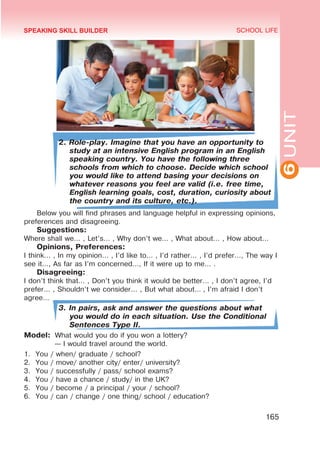 6
UNIT
SCHOOL LIFE
165
2. Role-play. Imagine that you have an opportunity to
study at an intensive English program in an English
speaking country. You have the following three
schools from which to choose. Decide which school
you would like to attend basing your decisions on
whatever reasons you feel are valid (i.e. free time,
English learning goals, cost, duration, curiosity about
the country and its culture, etc.).
Below you will find phrases and language helpful in expressing opinions,
preferences and disagreeing.
Suggestions:
Where shall we... , Let’s... , Why don’t we... , What about... , How about...
Opinions, Preferences:
I think... , In my opinion... , I’d like to... , I’d rather... , I’d prefer..., The way I
see it..., As far as I’m concerned..., If it were up to me... .
Disagreeing:
I don’t think that... , Don’t you think it would be better... , I don’t agree, I’d
prefer... , Shouldn’t we consider... , But what about... , I’m afraid I don’t
agree...
3. In pairs, ask and answer the questions about what
you would do in each situation. Use the Conditional
Sentences Type II.
Model: 	What would you do if you won a lottery?
	 — I would travel around the world.
1.	 You / when/ graduate / school?
2.	 You / move/ another city/ enter/ university?
3.	 You / successfully / pass/ school exams?
4.	 You / have a chance / study/ in the UK?
5.	 You / become / a principal / your / school?
6.	 You / can / change / one thing/ school / education?
SPEAKING SKILL BUILDER
 
