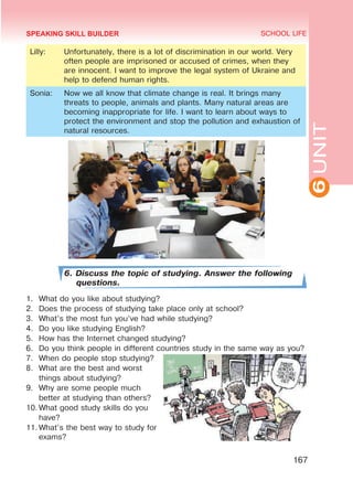 6
UNIT
SCHOOL LIFE
167
Lilly: Unfortunately, there is a lot of discrimination in our world. Very
often people are imprisoned or accused of crimes, when they
are innocent. I want to improve the legal system of Ukraine and
help to defend human rights.
Sonia: Now we all know that climate change is real. It brings many
threats to people, animals and plants. Many natural areas are
becoming inappropriate for life. I want to learn about ways to
protect the environment and stop the pollution and exhaustion of
natural resources.
6. Discuss the topic of studying. Answer the following
questions.
1.	 What do you like about studying?
2.	 Does the process of studying take place only at school?
3.	 What’s the most fun you’ve had while studying?
4.	 Do you like studying English?
5.	 How has the Internet changed studying?
6.	 Do you think people in different countries study in the same way as you?
7.	 When do people stop studying?
8.	 What are the best and worst
things about studying?
9.	 Why are some people much
better at studying than others?
10.	What good study skills do you
have?
11.	What’s the best way to study for
exams?
SPEAKING SKILL BUILDER
 
