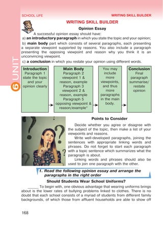 6
UNIT SCHOOL LIFE
168
WRITING SKILL BUILDER
Opinion Essay
A successful opinion essay should have:
a) an introductory paragraph in which you state the topic and your opinion;
b) main body part which consists of several paragraphs, each presenting
a separate viewpoint supported by reasons. You also include a paragraph
presenting the opposing viewpoint and reason why you think it is an
unconvincing viewpoint.
c) a conclusion in which you restate your opinion using different words.
Introduction
Paragraph 1
state the topic
and your
opinion clearly
Main Body
Paragraph 2
viewpoint 1 &
reason, example
Paragraph 3
viewpoint 2 &
reason, example
Paragraph 5
opposing viewpoint &
reason/example*
You may
include
more
viewpoints,
and thus
more
paragraphs
in the main
body.
Conclusion
Final
paragraph
summarise/
restate
opinion
Points to Consider
Decide whether you agree or disagree with
the subject of the topic, then make a list of your
viewpoints and reasons.
Write well-developed paragraphs, joining the
sentences with appropriate linking words and
phrases. Do not forget to start each paragraph
with a topic sentence which summarizes what the
paragraph is about.
Linking words and phrases should also be
used to join one paragraph with the other.
1. Read the following opinion essay and arrange the
paragraphs in the right order
Should Students Wear School Uniforms?
______ To begin with, one obvious advantage that wearing uniforms brings
about is the lower rates of bullying problems linked to clothes. There is no
doubt that each school consists of a myriad of students from different family
backgrounds, of which those from affluent households are able to show off
WRITING SKILL BUILDER
 