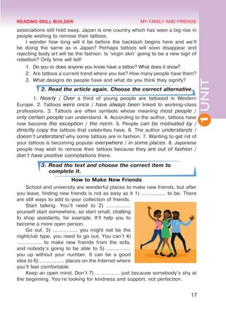 1
UNIT
17
MY FAMILY AND FRIENDS
associations still hold sway. Japan is one country which has seen a big rise in
people wishing to remove their tattoos.
I wonder how long will it be before the backlash begins here and we’ll
be doing the same as in Japan? Perhaps tattoos will soon disappear and
rejecting body art will be the fashion. Is ‘virgin skin’ going to be a new sign of
rebellion? Only time will tell!
1.	 Do you or does anyone you know have a tattoo? What does it show?
2.	 Are tattoos a current trend where you live? How many people have them?
3.	 What designs do people have and what do you think they signify?
2. Read the article again. Choose the correct alternative.
	1. Nearly / Over a third of young people are tattooed in Western
Europe. 2. Tattoos were once / have always been linked to working-class
professions. 3. Tattoos are often symbols whose meaning most people /
only certain people can understand. 4. According to the author, tattoos have
now become the exception / the norm. 5. People can be motivated by /
directly copy the tattoos that celebrities have. 6. The author understands /
doesn’t understand why some tattoos are in fashion. 7. Wanting to get rid of
your tattoos is becoming popular everywhere / in some places. 8. Japanese
people may wish to remove their tattoos because they are out of fashion /
don’t have positive connotations there.
3. Read the text and choose the correct item to
complete it.
How to Make New Friends
School and university are wonderful places to make new friends, but after
you leave, finding new friends is not as easy as it 1) ................ to be. There
are still ways to add to your collection of friends.
Start talking. You’ll need to 2)  ................
yourself start somewhere, so start small, chatting
to shop assistants, for example. It’ll help you to
become a more open person.
Go out. 3) ................ you might not be the
nightclub type, you need to go out. You can’t 4)
................ to make new friends from the sofa,
and nobody’s going to be able to 5) ................
you up without your number. It can be a good
idea to 6) ................ places on the Internet where
you’ll feel comfortable.
Keep an open mind. Don’t 7) ................ just because somebody’s shy at
the beginning. You’re looking for kindness and support, not perfection.
READING SKILL BUILDER
 