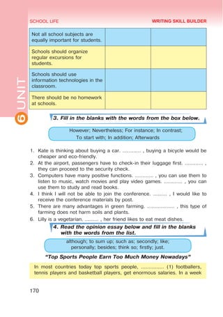 6
UNIT SCHOOL LIFE
170
Not all school subjects are
equally important for students.
Schools should organize
regular excursions for
students.
Schools should use
information technologies in the
classroom.
There should be no homework
at schools.
3. Fill in the blanks with the words from the box below.
	 However; Nevertheless; For instance; In contrast;
To start with; In addition; Afterwards
1.	 Kate is thinking about buying a car. ………… , buying a bicycle would be
cheaper and eco-friendly.
2.	 At the airport, passengers have to check-in their luggage first. ………… ,
they can proceed to the security check.
3.	 Computers have many positive functions. ………… , you can use them to
listen to music, watch movies and play video games. ………… , you can
use them to study and read books.
4.	 I think I will not be able to join the conference. ……… , I would like to
receive the conference materials by post.
5.	 There are many advantages in green farming. ……………… , this type of
farming does not harm soils and plants.
6.	 Lilly is a vegetarian. ……… , her friend likes to eat meat dishes.
4. Read the opinion essay below and fill in the blanks
with the words from the list.
although; to sum up; such as; secondly; like;
personally; besides; think so; firstly; just.
“Top Sports People Earn Too Much Money Nowadays”
In most countries today top sports people, …………… (1) footballers,
tennis players and basketball players, get enormous salaries. In a week
WRITING SKILL BUILDER
 