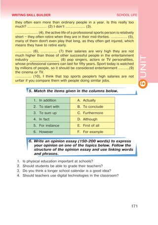 6
UNIT
SCHOOL LIFE
171
they often earn more than ordinary people in a year. Is this really too
much? ……………… (2) I don’t ……………… (3).
………………… (4), the active life of a professional sports person is relatively
short – they often retire when they are in their mid-thirties. …………… (5),
many of them don´t even play that long, as they often get injured, which
means they have to retire early.
…………… (6), …………… (7) their salaries are very high they are not
much higher than those of other successful people in the entertainment
industry _________________ (8) pop singers, actors or TV personalities,
whose professional careers can last for fifty years. Sport today is watched
by millions of people, so it should be considered entertainment ……….(9)
the cinema or TV.
…………… (10), I think that top sports people´s high salaries are not
unfair if you compare them with people doing similar jobs.
5. Match the items given in the columns below.
1.	 In addition A.	 Actually
2.	 To start with B.	 To conclude
3.	 To sum up C.	 Furthermore
4.	 In fact D.	 Although
5.	 For instance E.	 First of all
6.	 However F.	 For example
6. Write an opinion essay (150-200 words) to express
your opinion on one of the topics below. Follow the
structure of the opinion essay and use linking words
and phrases.
1.	 Is physical education important at schools?
2.	 Should students be able to grade their teachers?
3.	 Do you think a longer school calendar is a good idea?
4.	 Should teachers use digital technologies in the classroom?
WRITING SKILL BUILDER
 