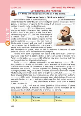 6
UNIT SCHOOL LIFE
172
LET’S REVISE AND PRACTISE
1. Read the opinion essay and fill in the blanks.
“Who Learns Faster - Children or Adults?”
Small children seem to learn very quickly, ……………… (1) adults sometimes
appear to lose the ability to pick up new subjects such as languages, music,
games, or computer programs. In this essay, I will discuss ……………… (2)
children or adults make the best learners.
It is ……………… (3) that children seem to learn
very quickly. In just a few years, they can learn how
to play a musical instrument, speak one or even
two new languages, and deal with many subjects
at school. They ……………… (4) have time for
sports and hobbies, and become experts in their
favorite pastimes. ……………… (5), how much of
this is social pressure and how much is genetic?
I am convinced that while children’s brains have a
natural ability to absorb new information as part of
their developmental growth, much of their achievement is because of social
pressure. Schools force them to take many subjects.
Parents force them to practice new sports or to learn music. Even their
playmates force them to become better at computer games or to read Harry
Potter novels faster. ……………… (6), children may enjoy learning, but their
environment also is a big motivating factor.
Adults ……………… (7) are supposed to be poor learners. ……………(8), I
disagree with people who say that adults cannot learn quickly. Adults have many
skills that compensate for the decline in the ability of the brain to grasp and
remember new material. They can organize their learning by setting times for
reading or practice. They can build on skills and experiences they know already.
Adults usually cannot learn to do ballet or to play the violin, but ……………… (9)
these physical challenges, their motivation can often be higher than a child’s.
……………… (10), society does not encourage many adults to learn. People are
busy with families and work, and some adults may feel that further learning is
pointless, ……………… (11) they have already achieved many goals at work or
in their personal life.
…………… (12), I feel that we cannot generalize about children or adults
being better learners. It depends on the situation and the motivation of the
person, and the level of enthusiasm he or she has for learning.
A B C
1. While Whereas Since
2. If Whereas Whether
LET'S REVISE AND PRACTISE
 