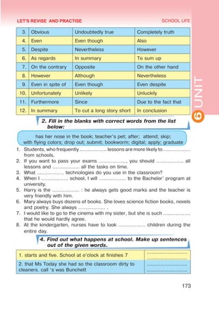 6
UNIT
SCHOOL LIFE
173
3. Obvious Undoubtedly true Completely truth
4. Even Even though Also
5. Despite Nevertheless However
6. As regards In summary To sum up
7. On the contrary Opposite On the other hand
8. However Although Nevertheless
9. Even in spite of Even though Even despite
10. Unfortunately Unlikely Unluckily
11. Furthermore Since Due to the fact that
12. In summary To cut a long story short In conclusion
2. Fill in the blanks with correct words from the list
below:
has her nose in the book; teacher’s pet; after; attend; skip;
with flying colors; drop out; submit; bookworm; digital; apply; graduate
1.	 Students, who frequently ……………… lessons are more likely to ………………
from schools.
2.	 If you want to pass your exams ………………, you should ……………… all
lessons and ……………… all the tasks on time.
3.	 What ……………… technologies do you use in the classroom?
4.	 When I ……………… school, I will ……………… to the Bachelor’ program at
university.
5.	 Harry is the ……………… : he always gets good marks and the teacher is
very friendly with him.
6.	 Mary always buys dozens of books. She loves science fiction books, novels
and poetry. She always ……………… .
7.	 I would like to go to the cinema with my sister, but she is such ………………
that he would hardly agree.
8.	 At the kindergarten, nurses have to look ……………… children during the
entire day.
4. Find out what happens at school. Make up sentences
out of the given words.
1. starts and five. School at o’clock at finishes 7
………………………
………………………
2. that Ms Today she had so the classroom dirty to
cleaners. call ‘s was Bunchett
………………………
………………………
LET'S REVISE AND PRACTISE
 