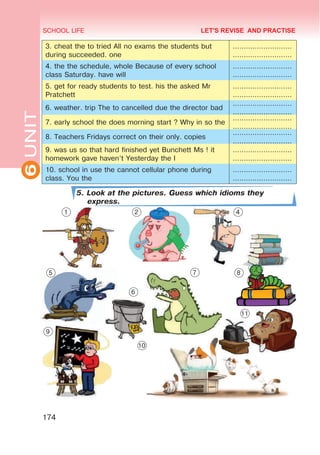 6
UNIT SCHOOL LIFE
174
3. cheat the to tried All no exams the students but
during succeeded. one
………………………
………………………
4. the the schedule, whole Because of every school
class Saturday. have will
………………………
………………………
5. get for ready students to test. his the asked Mr
Pratchett
………………………
………………………
6. weather. trip The to cancelled due the director bad
………………………
………………………
7. early school the does morning start ? Why in so the
………………………
………………………
8. Teachers Fridays correct on their only. copies
………………………
………………………
9. was us so that hard finished yet Bunchett Ms ! it
homework gave haven’t Yesterday the I
………………………
………………………
10. school in use the cannot cellular phone during
class. You the
………………………
………………………
5. Look at the pictures. Guess which idioms they
express.
LET'S REVISE AND PRACTISE
1 2 4
5
6
7 8
9
10
11
 