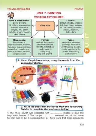7
UNIT
PAINTING
175
VOCABULARY BUILDER
UNIT 7. PAINTING
VOCABULARY BUILDER
1. Name the pictures below, using the words from the
Vocabulary Builder.
1 2 3
4 5
							 6
2. Fill in the gaps with the words from the Vocabulary
Builder to complete the sentences below:
1. The whole church was decorated with ……………… shades of blue and
huge white flowers. 2. The orange ……………… coloured her hair and made
her skin look ill, but I recognised her. 3. I have found that these ornaments
Fine Arts
Tools & Instruments:
pens, pencils,
oil colors, watercolors,
canvas, masonite,
acrylic, ink, easel,
palette, brush, varnish,
sketchbook
Colours:
colour, shade, shadow,
tint, hue, tone, primary
vs. secondary colours,
pastel, pigment,
light, dark
Movements:
Renaissance,
impressionism, cubism,
futurism, expressionism,
surrealism, modernism,
conceptualism, realism,
constructivism
Forms:
portrait, landscape,
urban landscape,
still life,installation,
performance,
calligraphy,
pop art, graffiti
Types:
ceramics, drawing,
painting, sculpture,
printmaking, design,
crafts, photography,
video, filmmaking,
architecture
 