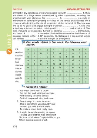 7
UNIT PAINTING
176
only last in dry conditions, even when coated well with ………………… . 4. They
are shown in a large room, surrounded by other characters, including the
artist himself, who stands at his ……………… . 5. ………………… is a style or
movement in painting originating in France in the 1860s characterized by a
concern with depicting the visual impression of the moment. 6. The tree can
live up to 70 years and enjoys sunlight or partial ………………… . 7. She was
a life-long artist and an artist, painting with ……………… and acrylics. 8. The
elite, including professionals, turned to painting, ……………… , architecture,
and music. 9. ……………… is the revival of art and literature under the influence of
classical models in the 14-16th
centuries. 10. Octopus is a sea animal, which
can release ……………… in case of danger or emergency.
3. Find words related to fine arts in the following word
search:
ink
realism
cubism
brush
hue
shadow
shade
acrylic
easel
palette
tint
4. Guess the riddles:
1.	You often use it with a brush
But not the kind used on your hair
Add it nicely to some canvas
So that people will stop and stare.
2.	Even though it comes in a can
This is something you shouldn’t eat
Instead you add it to the walls
To make a room look really neat.
3.	It might be worth wearing an apron
To keep your clothes nice and smart
So your brush doesn’t splash this on you
When making a piece of art.
a c r y l i c q z v
y s u p h n g s c p
e h j j k k f d z t
a a p g s h a d e i
s d a f m g h c j n
e o l k y h h u e t
l w e u o j m b q d
r e t b z x b i f k
s t t n b r u s h o
v r e a l i s m k i
VOCABULARY BUILDER
 